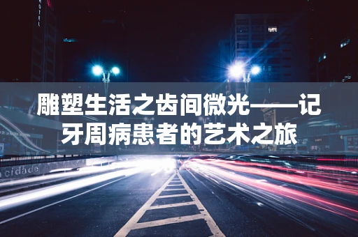 雕塑生活之齿间微光——记牙周病患者的艺术之旅