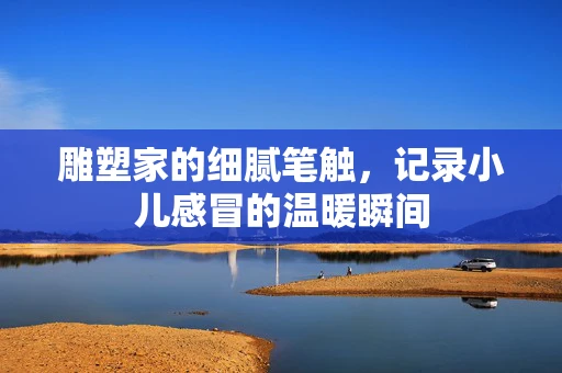 雕塑家的细腻笔触，记录小儿感冒的温暖瞬间