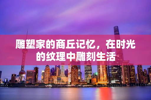 雕塑家的商丘记忆，在时光的纹理中雕刻生活