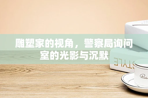 雕塑家的视角，警察局询问室的光影与沉默