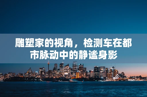 雕塑家的视角，检测车在都市脉动中的静谧身影