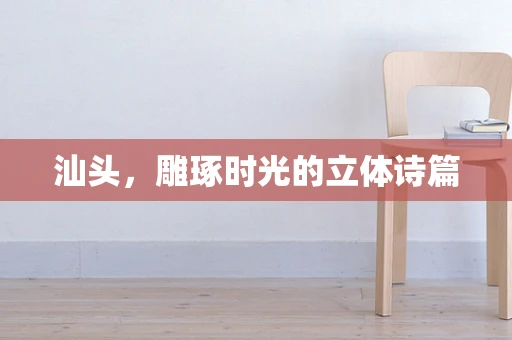 汕头，雕琢时光的立体诗篇