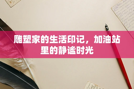 雕塑家的生活印记，加油站里的静谧时光