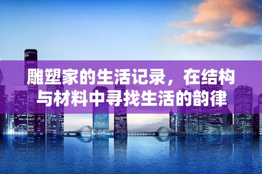 雕塑家的生活记录，在结构与材料中寻找生活的韵律