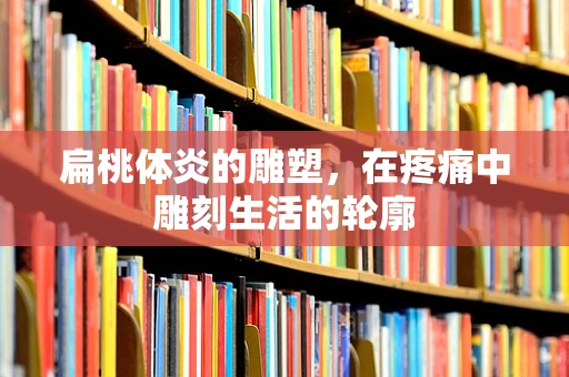 扁桃体炎的雕塑，在疼痛中雕刻生活的轮廓