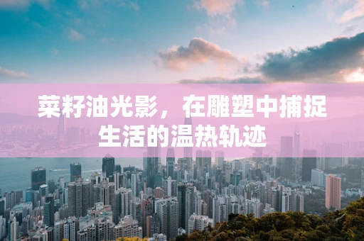 菜籽油光影，在雕塑中捕捉生活的温热轨迹