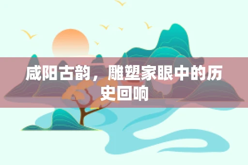 咸阳古韵，雕塑家眼中的历史回响