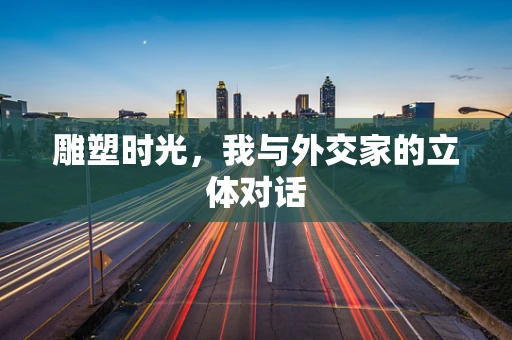 雕塑时光，我与外交家的立体对话