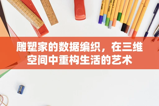 雕塑家的数据编织，在三维空间中重构生活的艺术