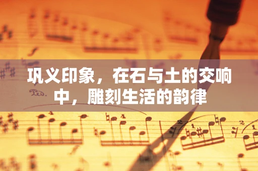 巩义印象，在石与土的交响中，雕刻生活的韵律