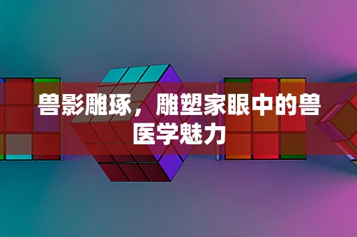 兽影雕琢，雕塑家眼中的兽医学魅力