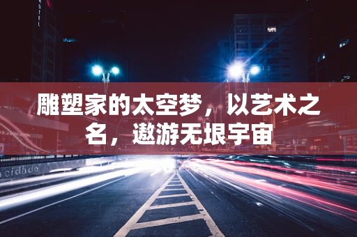 雕塑家的太空梦，以艺术之名，遨游无垠宇宙