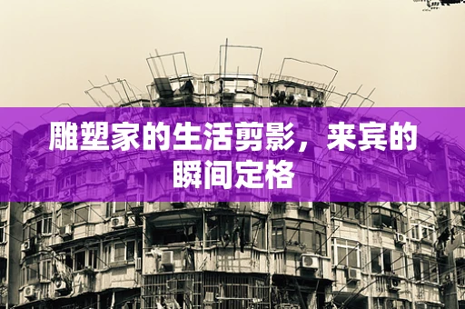 雕塑家的生活剪影，来宾的瞬间定格