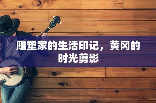 雕塑家的生活印记，黄冈的时光剪影