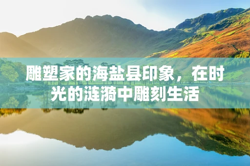 雕塑家的海盐县印象，在时光的涟漪中雕刻生活