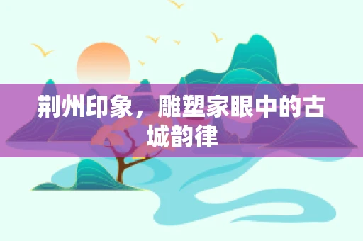 荆州印象，雕塑家眼中的古城韵律