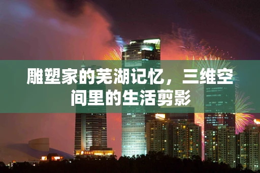 雕塑家的芜湖记忆，三维空间里的生活剪影