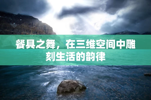 餐具之舞，在三维空间中雕刻生活的韵律