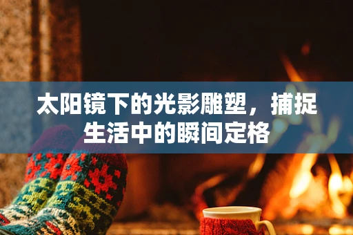 太阳镜下的光影雕塑，捕捉生活中的瞬间定格