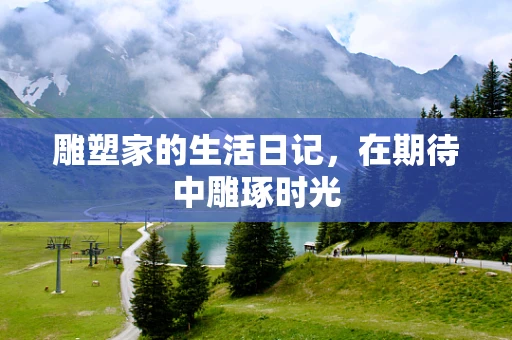 雕塑家的生活日记，在期待中雕琢时光