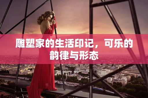 雕塑家的生活印记，可乐的韵律与形态