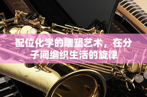 配位化学的雕塑艺术，在分子间编织生活的旋律