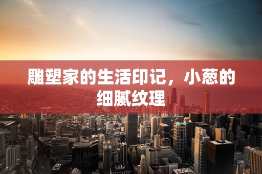 雕塑家的生活印记，小葱的细腻纹理