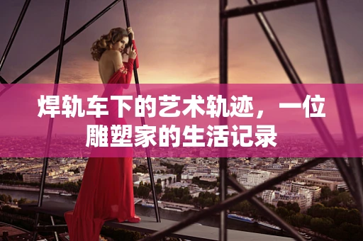 焊轨车下的艺术轨迹，一位雕塑家的生活记录