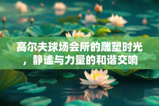 高尔夫球场会所的雕塑时光，静谧与力量的和谐交响
