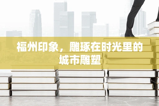 福州印象，雕琢在时光里的城市雕塑