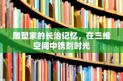 雕塑家的长治记忆，在三维空间中镌刻时光