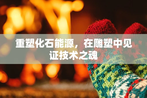 重塑化石能源，在雕塑中见证技术之魂