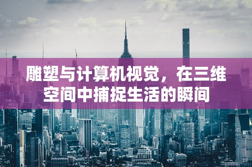 雕塑与计算机视觉，在三维空间中捕捉生活的瞬间