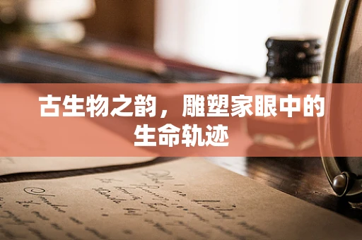 古生物之韵，雕塑家眼中的生命轨迹