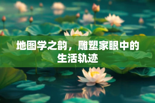地图学之韵，雕塑家眼中的生活轨迹