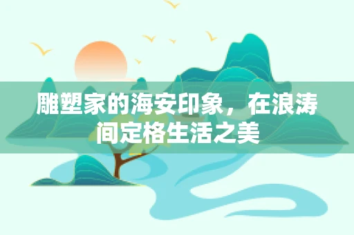 雕塑家的海安印象，在浪涛间定格生活之美