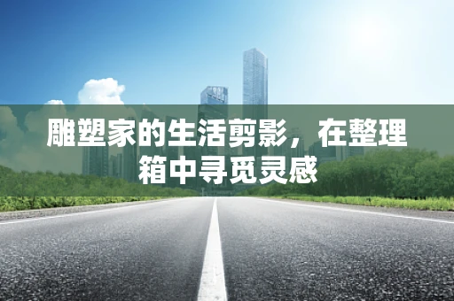雕塑家的生活剪影，在整理箱中寻觅灵感