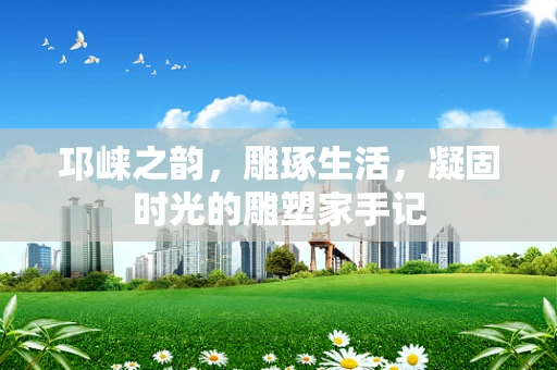 邛崃之韵，雕琢生活，凝固时光的雕塑家手记