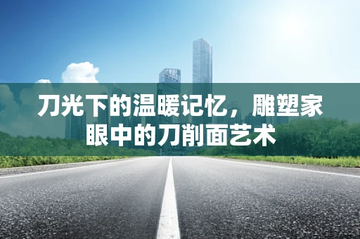 刀光下的温暖记忆，雕塑家眼中的刀削面艺术