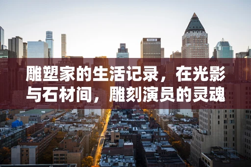 雕塑家的生活记录，在光影与石材间，雕刻演员的灵魂