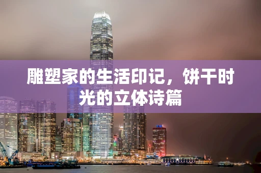 雕塑家的生活印记，饼干时光的立体诗篇