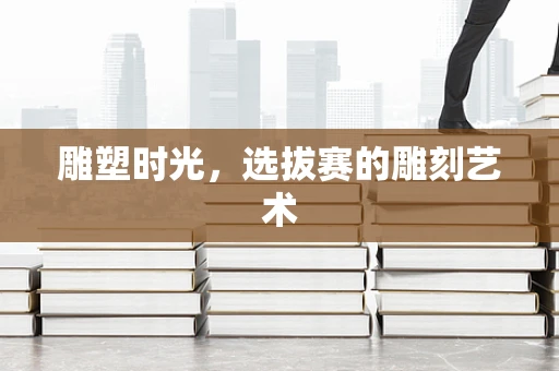 雕塑时光，选拔赛的雕刻艺术