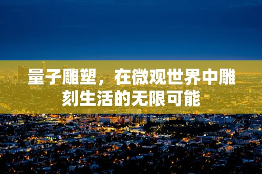 量子雕塑，在微观世界中雕刻生活的无限可能