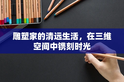 雕塑家的清远生活，在三维空间中镌刻时光