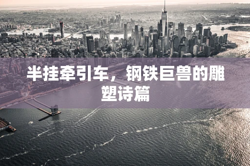 半挂牵引车，钢铁巨兽的雕塑诗篇
