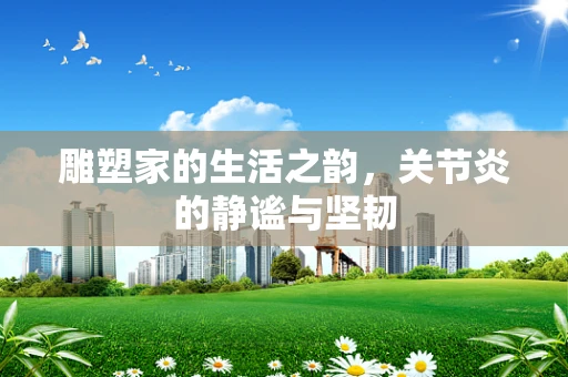 雕塑家的生活之韵，关节炎的静谧与坚韧