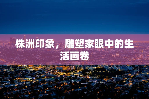 株洲印象，雕塑家眼中的生活画卷