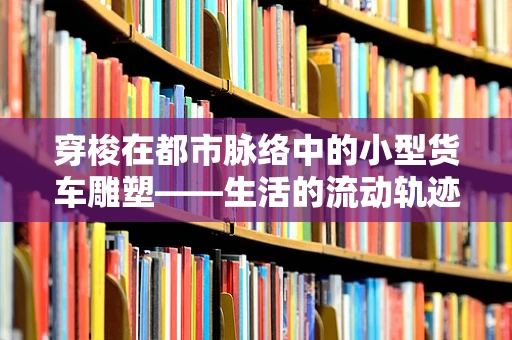 穿梭在都市脉络中的小型货车雕塑——生活的流动轨迹