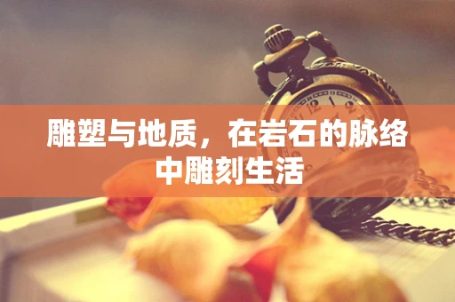 雕塑与地质，在岩石的脉络中雕刻生活
