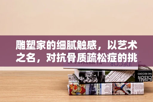雕塑家的细腻触感，以艺术之名，对抗骨质疏松症的挑战